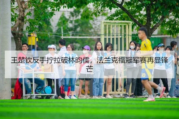 王楚钦反手拧拉破林昀儒，法兰克福冠军赛再显锋芒